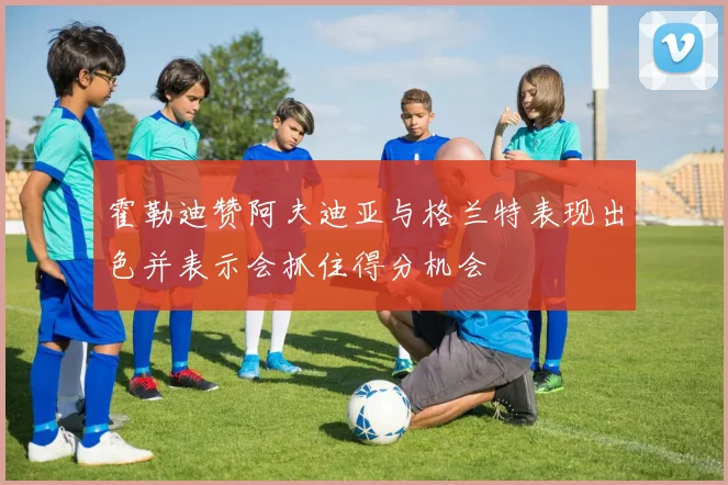 霍勒迪赞阿夫迪亚与格兰特表现出色并表示会抓住得分机会