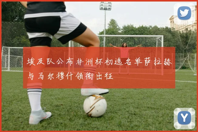 埃及队公布非洲杯初选名单萨拉赫与马尔穆什领衔出征