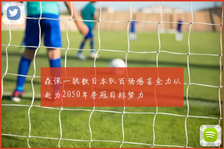 森保一执教日本队百场感言全力以赴为2050年夺冠目标努力