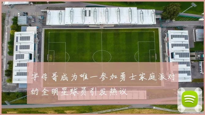字母哥成为唯一参加勇士家庭派对的全明星球员引发热议