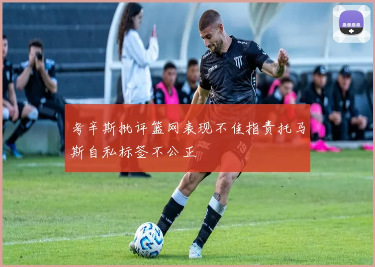考辛斯批评篮网表现不佳指责托马斯自私标签不公正