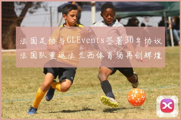 法国足协与GLEvents签署30年协议法国队重返法兰西体育场再创辉煌