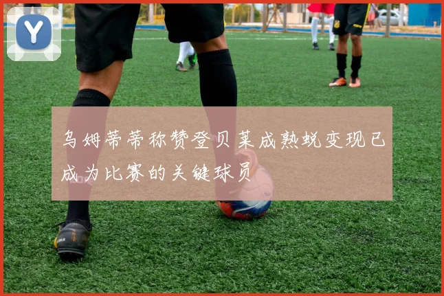 乌姆蒂蒂称赞登贝莱成熟蜕变现已成为比赛的关键球员