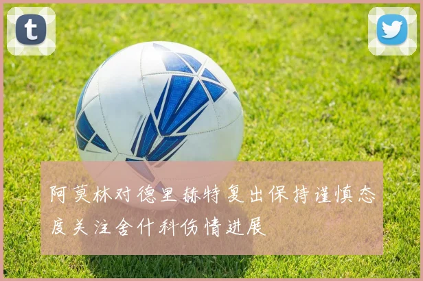 阿莫林对德里赫特复出保持谨慎态度关注舍什科伤情进展