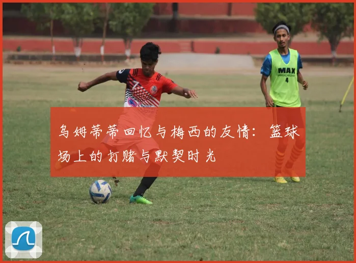 乌姆蒂蒂回忆与梅西的友情：篮球场上的打赌与默契时光