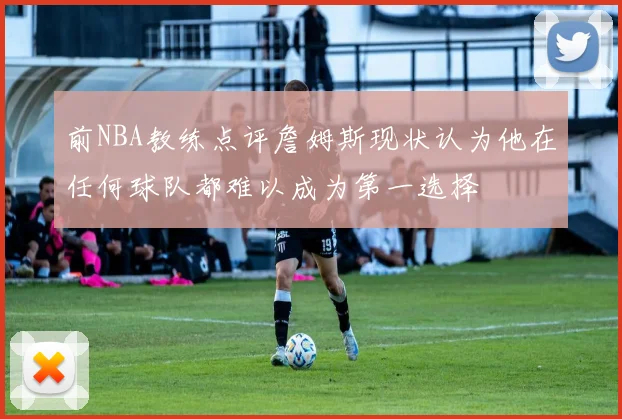 前NBA教练点评詹姆斯现状认为他在任何球队都难以成为第一选择