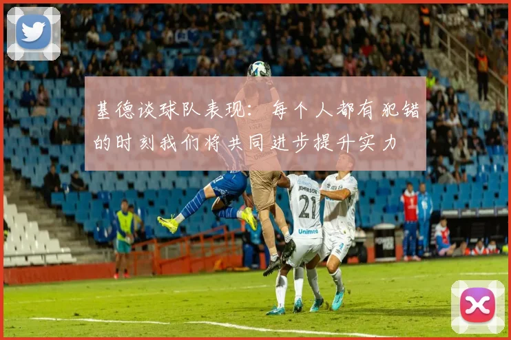 基德谈球队表现：每个人都有犯错的时刻我们将共同进步提升实力