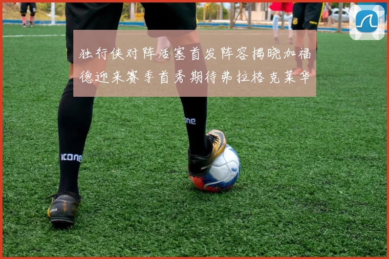 独行侠对阵活塞首发阵容揭晓加福德迎来赛季首秀期待弗拉格克莱华盛顿克里斯蒂表现