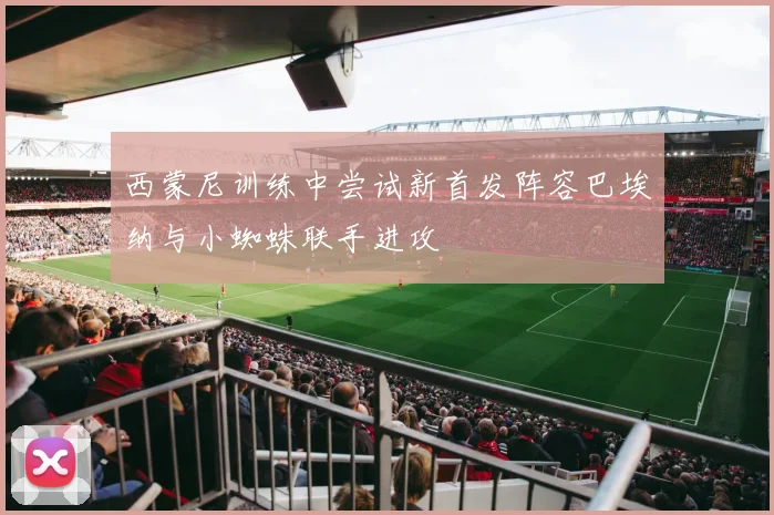 西蒙尼训练中尝试新首发阵容巴埃纳与小蜘蛛联手进攻