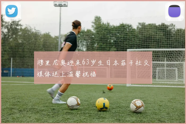 穆里尼奥迎来63岁生日本菲卡社交媒体送上温馨祝福