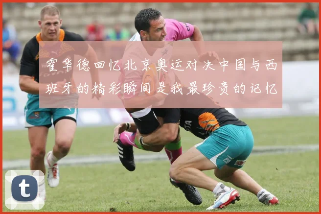 霍华德回忆北京奥运对决中国与西班牙的精彩瞬间是我最珍贵的记忆之一