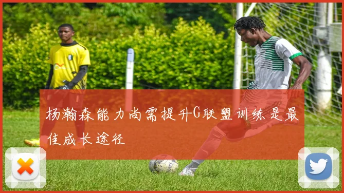 杨瀚森能力尚需提升G联盟训练是最佳成长途径
