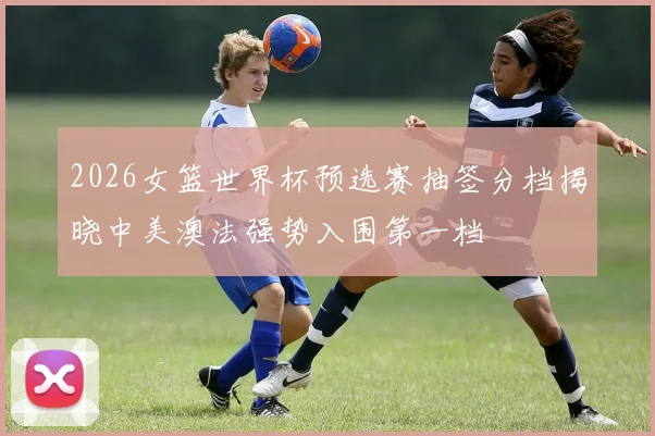 2026女篮世界杯预选赛抽签分档揭晓中美澳法强势入围第一档