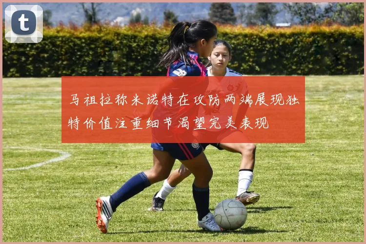 马祖拉称米诺特在攻防两端展现独特价值注重细节渴望完美表现